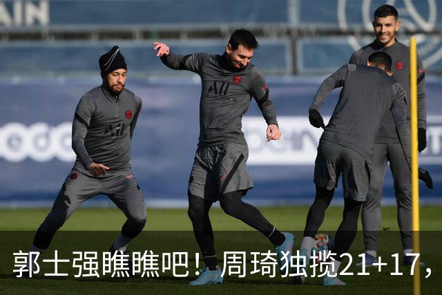 郭士强瞧瞧吧！周琦独揽21+17，世预赛带上他，中国男篮才更有信心
